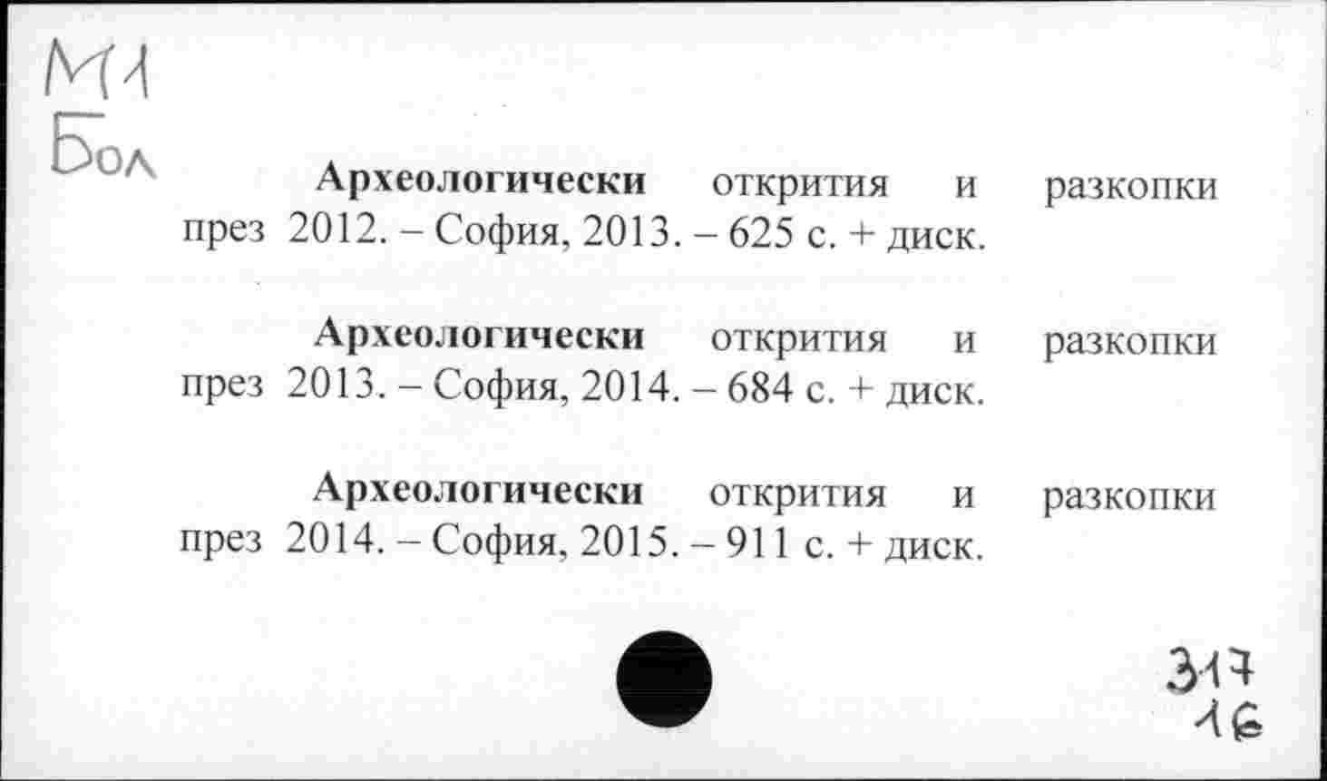 ﻿ИЗ
Бол
Археологически открития и през 2012.— София, 2013. — 625 с. + диск.
разкопки
Археологически	открития	и	разкопки
през 2013. — София, 2014. - 684 с. + диск.
Археологически	открития	и	разкопки
през 2014. — София, 2015. — 911 с. + диск.
46